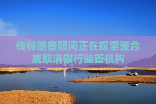 传特朗普顾问正在探索整合或取消银行监管机构
