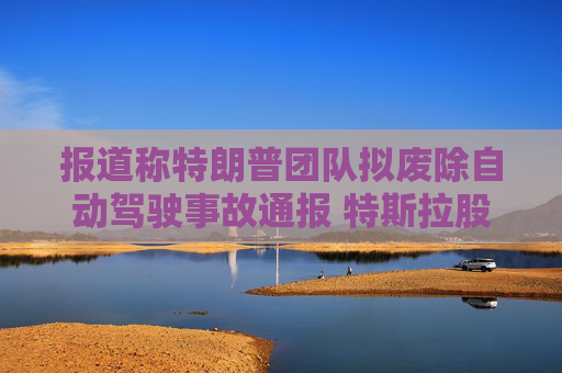 报道称特朗普团队拟废除自动驾驶事故通报 特斯拉股价应声创盘中新高