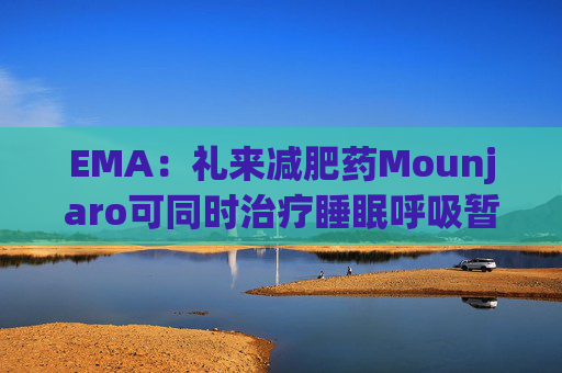 EMA:礼来减肥药Mounjaro可同时治疗睡眠呼吸暂停,无需额外适应证