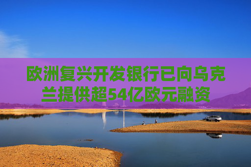 欧洲复兴开发银行已向乌克兰提供超54亿欧元融资