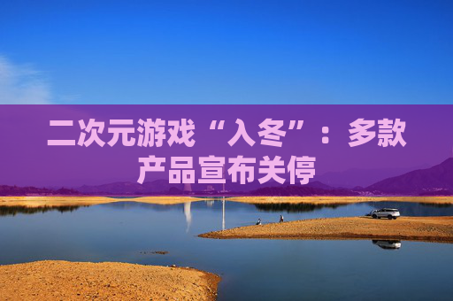 二次元游戏“入冬”：多款产品宣布关停