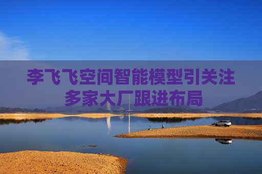 李飞飞空间智能模型引关注 多家大厂跟进布局