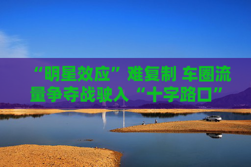 “明星效应”难复制 车圈流量争夺战驶入“十字路口”