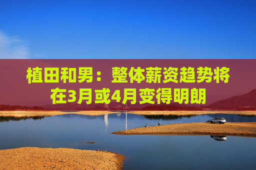 植田和男：整体薪资趋势将在3月或4月变得明朗