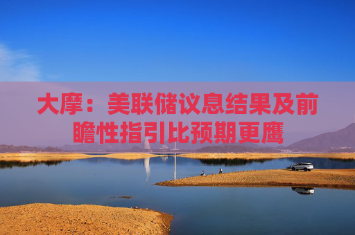 大摩：美联储议息结果及前瞻性指引比预期更鹰