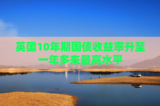 英国10年期国债收益率升至一年多来最高水平