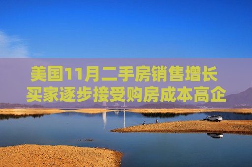 美国11月二手房销售增长 买家逐步接受购房成本高企