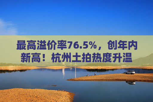最高溢价率76.5%，创年内新高！杭州土拍热度升温