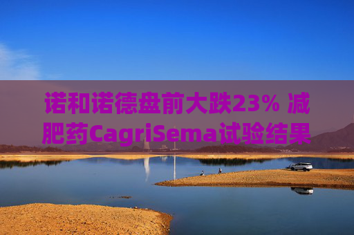 诺和诺德盘前大跌23% 减肥药CagriSema试验结果不及预期