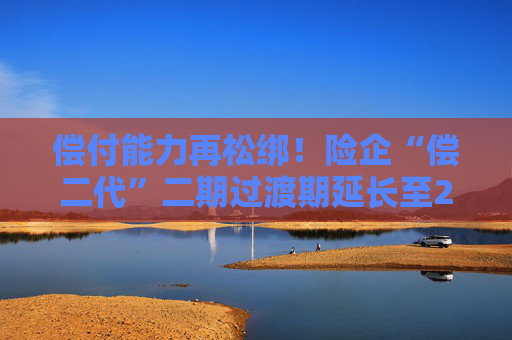 偿付能力再松绑！险企“偿二代”二期过渡期延长至2025年底