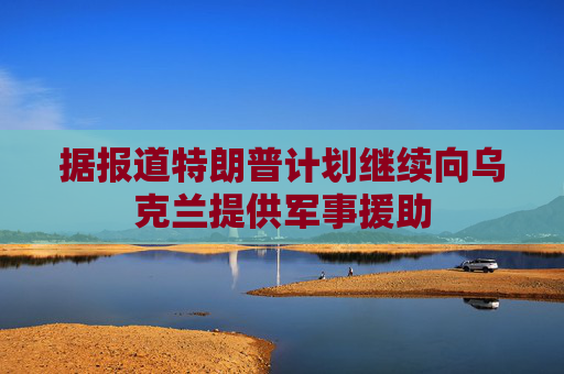 据报道特朗普计划继续向乌克兰提供军事援助