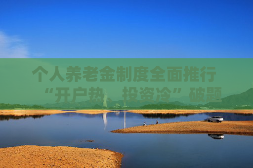 个人养老金制度全面推行 “开户热、投资冷”破题