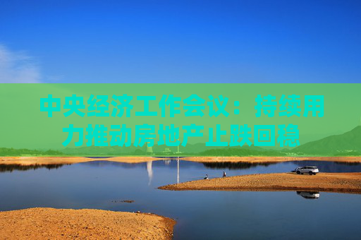 中央经济工作会议：持续用力推动房地产止跌回稳