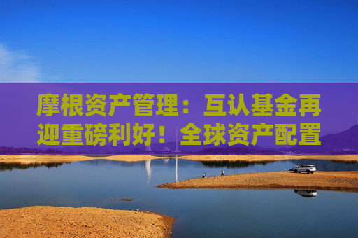 摩根资产管理：互认基金再迎重磅利好！全球资产配置有望实现广度和深度“双向提升”