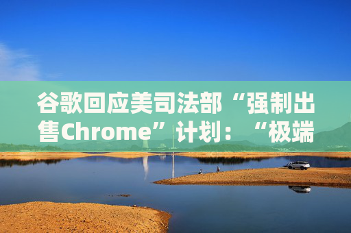 谷歌回应美司法部“强制出售Chrome”计划：“极端”且与法律相悖