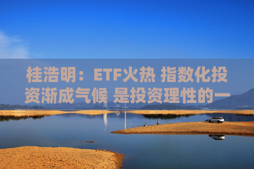 桂浩明：ETF火热 指数化投资渐成气候 是投资理性的一种回归