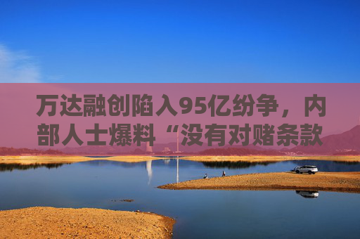万达融创陷入95亿纷争，内部人士爆料“没有对赌条款”