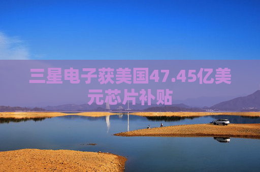 三星电子获美国47.45亿美元芯片补贴
