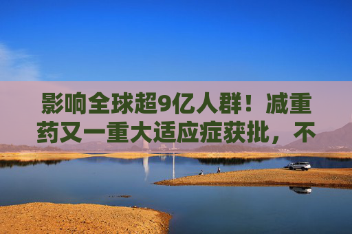 影响全球超9亿人群！减重药又一重大适应症获批，不仅仅治“打呼噜”