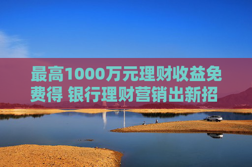 最高1000万元理财收益免费得 银行理财营销出新招 体验金花式“揽客”