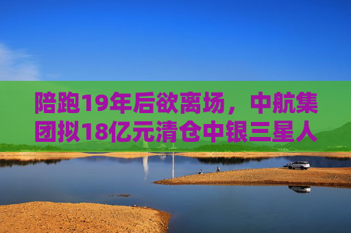 陪跑19年后欲离场，中航集团拟18亿元清仓中银三星人寿