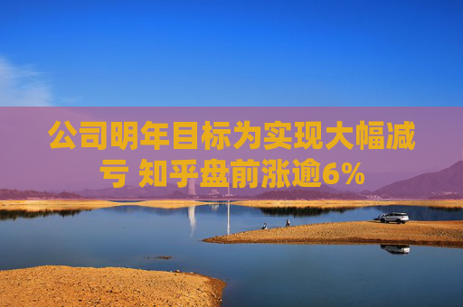 公司明年目标为实现大幅减亏 知乎盘前涨逾6%