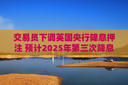 交易员下调英国央行降息押注 预计2025年第三次降息的可能性为25%
