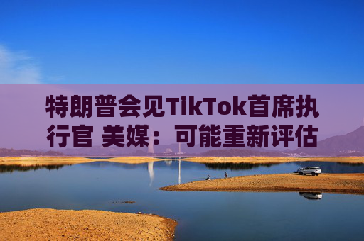 特朗普会见TikTok首席执行官 美媒：可能重新评估“不卖就禁”法案
