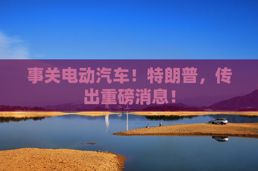 事关电动汽车！特朗普，传出重磅消息！