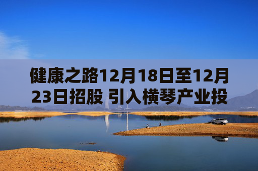 健康之路12月18日至12月23日招股 引入横琴产业投资基金作为基石投资者