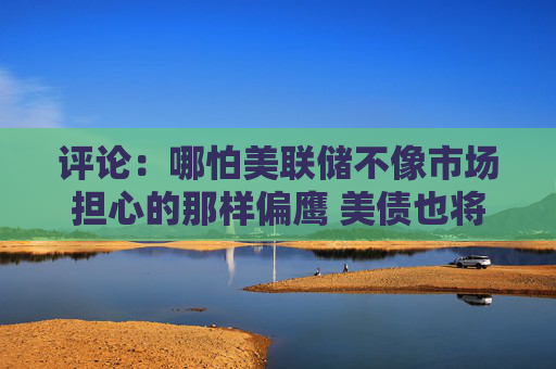 评论：哪怕美联储不像市场担心的那样偏鹰 美债也将处于不利境地