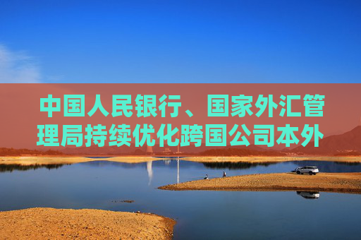 中国人民银行、国家外汇管理局持续优化跨国公司本外币一体化资金池业务试点政策