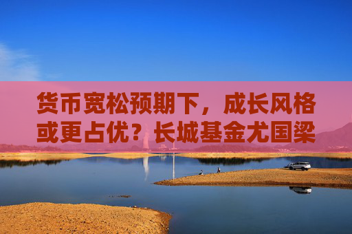 货币宽松预期下，成长风格或更占优？长城基金尤国梁这样看
