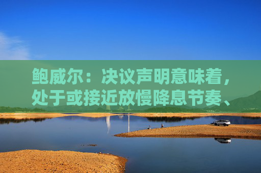 鲍威尔：决议声明意味着，处于或接近放慢降息节奏、或暂停降息步伐