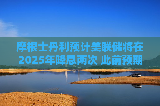 摩根士丹利预计美联储将在2025年降息两次 此前预期降息三次