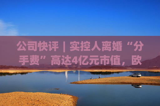 公司快评︱实控人离婚“分手费”高达4亿元市值，欧陆通应采取措施维护公司稳定发展