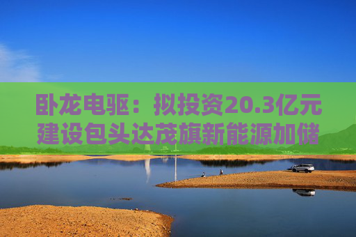卧龙电驱：拟投资20.3亿元建设包头达茂旗新能源加储能构网型试点示范项目