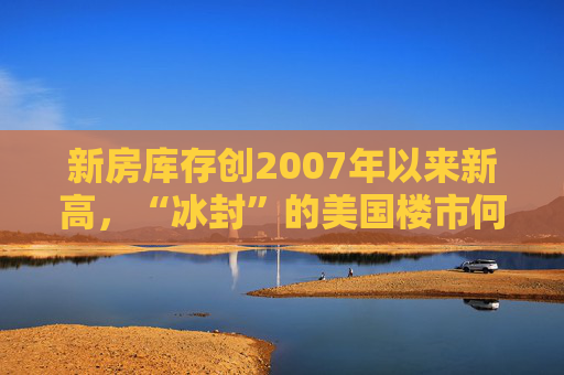 新房库存创2007年以来新高，“冰封”的美国楼市何时迎来春天？