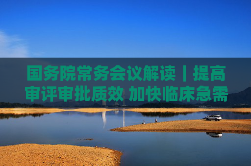 国务院常务会议解读｜提高审评审批质效 加快临床急需药品医疗器械上市