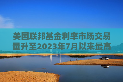 美国联邦基金利率市场交易量升至2023年7月以来最高