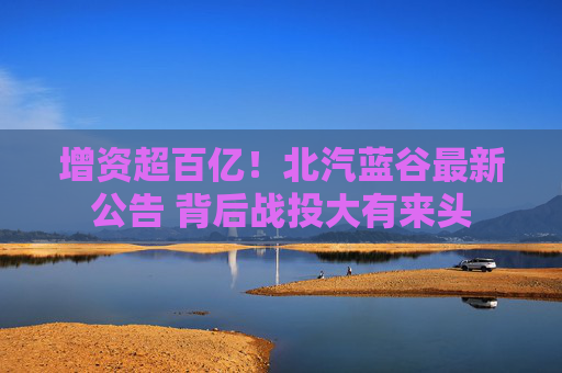 增资超百亿！北汽蓝谷最新公告 背后战投大有来头