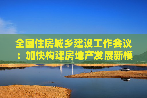 全国住房城乡建设工作会议：加快构建房地产发展新模式