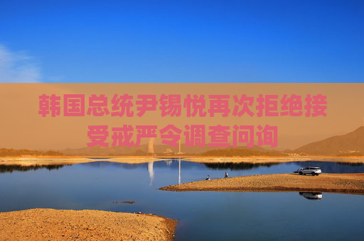 韩国总统尹锡悦再次拒绝接受戒严令调查问询