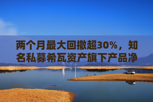 两个月最大回撤超30%，知名私募希瓦资产旗下产品净值大跳水