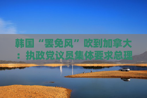 韩国“罢免风”吹到加拿大：执政党议员集体要求总理特鲁多辞职