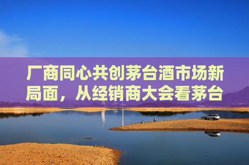 厂商同心共创茅台酒市场新局面，从经销商大会看茅台穿越周期应对挑战的信心与定力