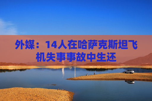 外媒：14人在哈萨克斯坦飞机失事事故中生还
