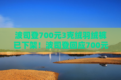 波司登700元3克绒羽绒裤已下架！波司登回应700元羽绒裤只有3克绒：绒跟绒不一样