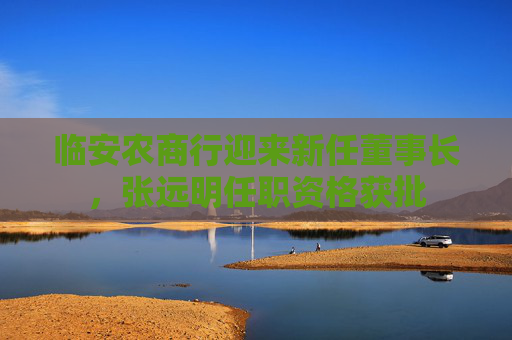 临安农商行迎来新任董事长，张远明任职资格获批