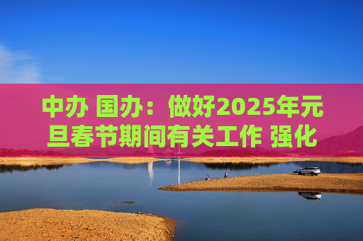 中办 国办：做好2025年元旦春节期间有关工作 强化市场保障供应 坚决整治事故隐患